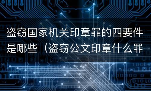 盗窃国家机关印章罪的四要件是哪些（盗窃公文印章什么罪）