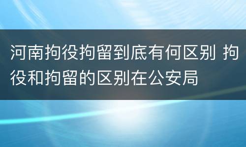 河南拘役拘留到底有何区别 拘役和拘留的区别在公安局