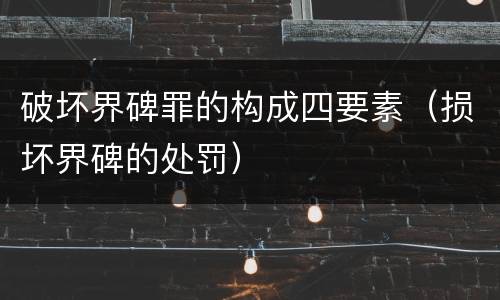 破坏界碑罪的构成四要素（损坏界碑的处罚）