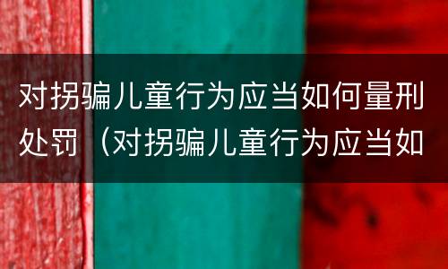 对拐骗儿童行为应当如何量刑处罚（对拐骗儿童行为应当如何量刑处罚）