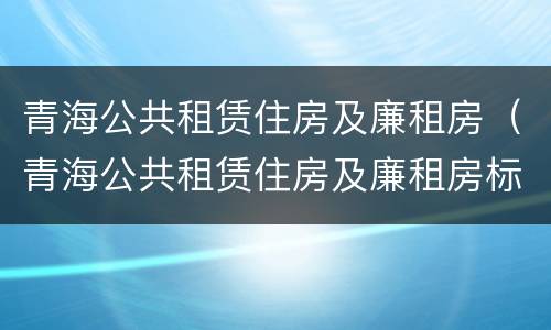 青海公共租赁住房及廉租房（青海公共租赁住房及廉租房标准）