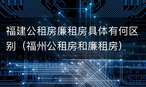 福建公租房廉租房具体有何区别（福州公租房和廉租房）