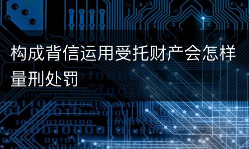 构成背信运用受托财产会怎样量刑处罚