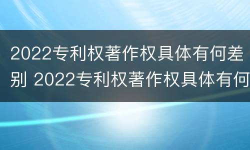 2022专利权著作权具体有何差别 2022专利权著作权具体有何差别呢