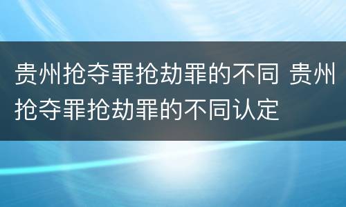 贵州抢夺罪抢劫罪的不同 贵州抢夺罪抢劫罪的不同认定