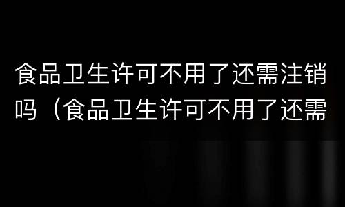 食品卫生许可不用了还需注销吗（食品卫生许可不用了还需注销吗现在）