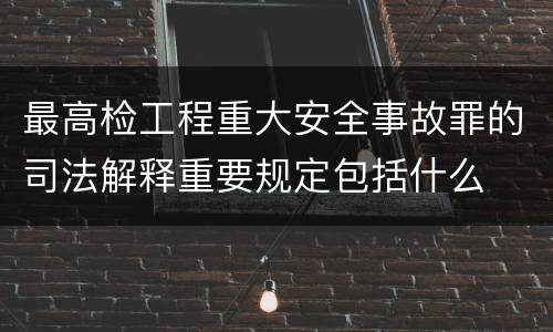 最高检工程重大安全事故罪的司法解释重要规定包括什么