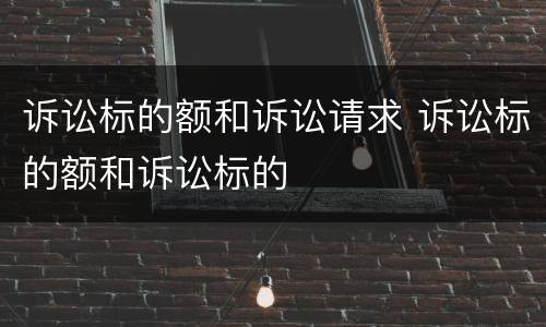诉讼标的额和诉讼请求 诉讼标的额和诉讼标的