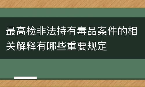 最高检非法持有毒品案件的相关解释有哪些重要规定