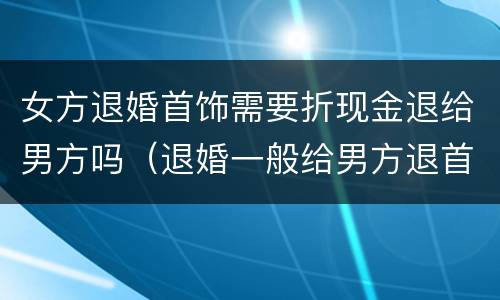 女方退婚首饰需要折现金退给男方吗（退婚一般给男方退首饰钱吗）