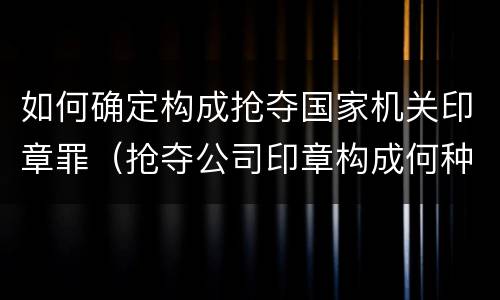 如何确定构成抢夺国家机关印章罪（抢夺公司印章构成何种犯罪）