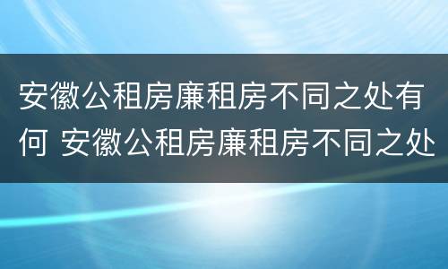 安徽公租房廉租房不同之处有何 安徽公租房廉租房不同之处有何影响