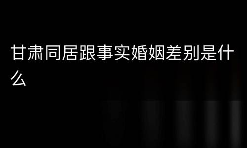 甘肃同居跟事实婚姻差别是什么