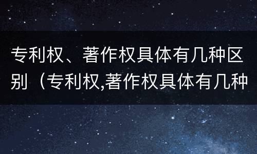 专利权、著作权具体有几种区别（专利权,著作权具体有几种区别）