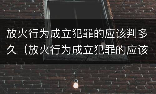 放火行为成立犯罪的应该判多久（放火行为成立犯罪的应该判多久呢）