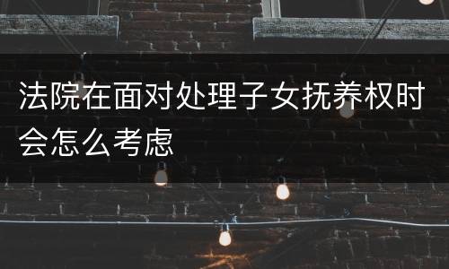 法院在面对处理子女抚养权时会怎么考虑