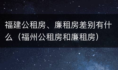 福建公租房、廉租房差别有什么（福州公租房和廉租房）