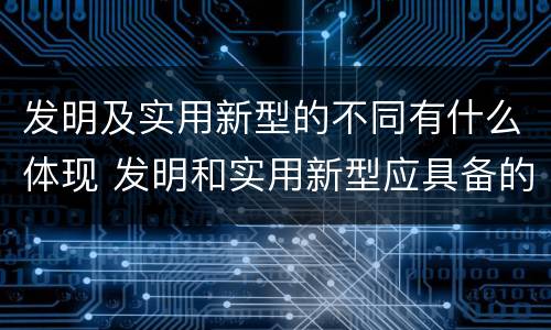发明及实用新型的不同有什么体现 发明和实用新型应具备的条件