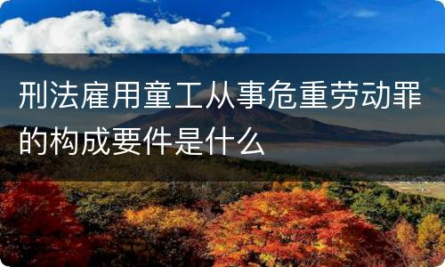 刑法雇用童工从事危重劳动罪的构成要件是什么