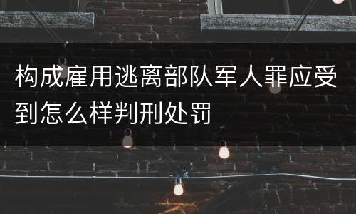 构成雇用逃离部队军人罪应受到怎么样判刑处罚