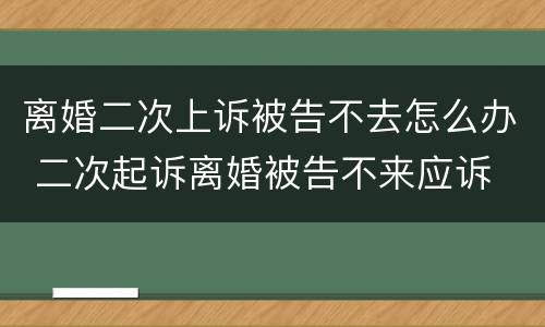 离婚二次上诉被告不去怎么办 二次起诉离婚被告不来应诉