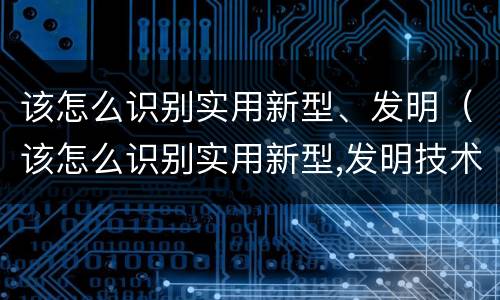 该怎么识别实用新型、发明（该怎么识别实用新型,发明技术）