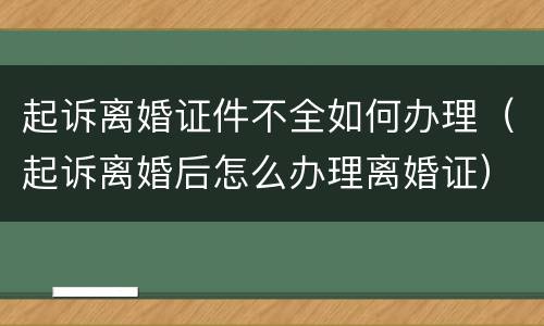 起诉离婚证件不全如何办理（起诉离婚后怎么办理离婚证）