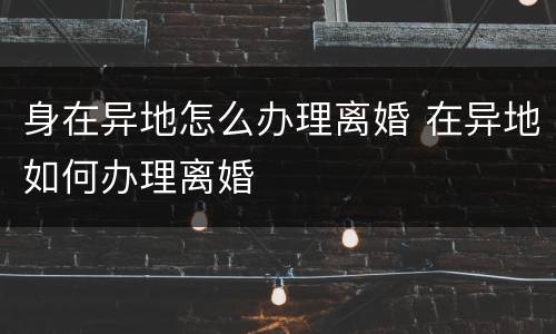 身在异地怎么办理离婚 在异地如何办理离婚