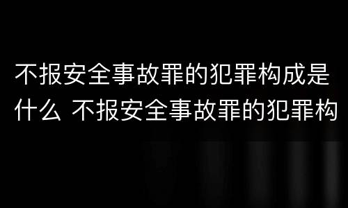 不报安全事故罪的犯罪构成是什么 不报安全事故罪的犯罪构成是什么