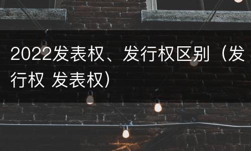 2022发表权、发行权区别（发行权 发表权）