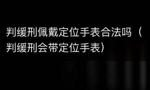 判缓刑佩戴定位手表合法吗（判缓刑会带定位手表）