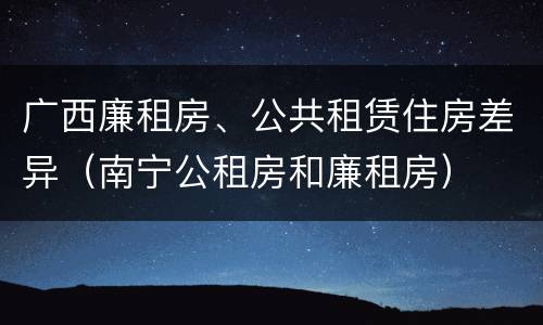 广西廉租房、公共租赁住房差异（南宁公租房和廉租房）