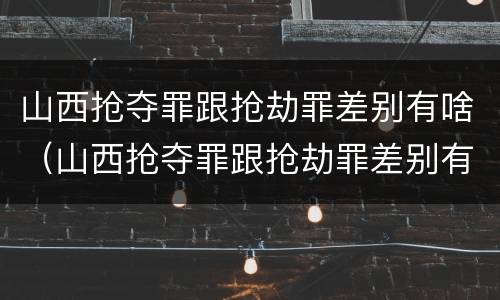 山西抢夺罪跟抢劫罪差别有啥（山西抢夺罪跟抢劫罪差别有啥不同）