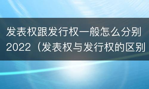 发表权跟发行权一般怎么分别2022（发表权与发行权的区别）