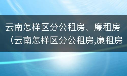 云南怎样区分公租房、廉租房（云南怎样区分公租房,廉租房和商品房）