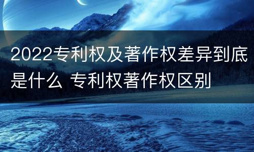 2022专利权及著作权差异到底是什么 专利权著作权区别