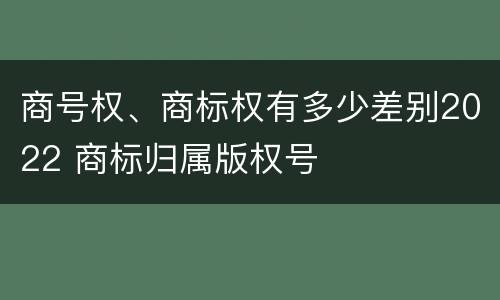 商号权、商标权有多少差别2022 商标归属版权号
