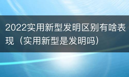2022实用新型发明区别有啥表现（实用新型是发明吗）