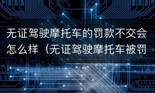 无证驾驶摩托车的罚款不交会怎么样（无证驾驶摩托车被罚款不交可以吗）