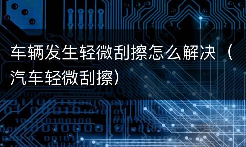 车辆发生轻微刮擦怎么解决（汽车轻微刮擦）