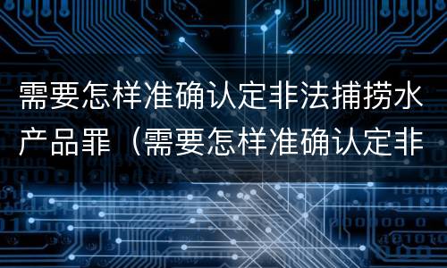 需要怎样准确认定非法捕捞水产品罪（需要怎样准确认定非法捕捞水产品罪名）