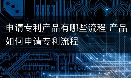 申请专利产品有哪些流程 产品如何申请专利流程