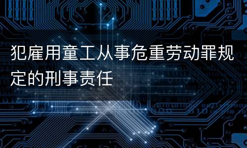 犯雇用童工从事危重劳动罪规定的刑事责任