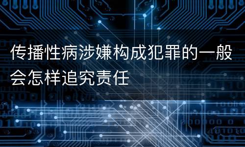 传播性病涉嫌构成犯罪的一般会怎样追究责任
