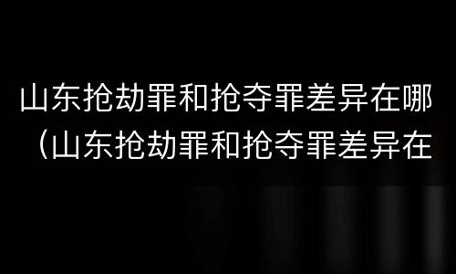 山东抢劫罪和抢夺罪差异在哪（山东抢劫罪和抢夺罪差异在哪查询）