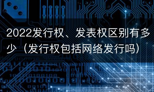 2022发行权、发表权区别有多少（发行权包括网络发行吗）