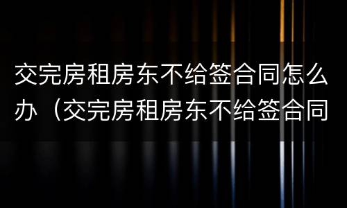 交完房租房东不给签合同怎么办（交完房租房东不给签合同怎么办理）