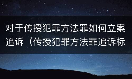 对于传授犯罪方法罪如何立案追诉（传授犯罪方法罪追诉标准）