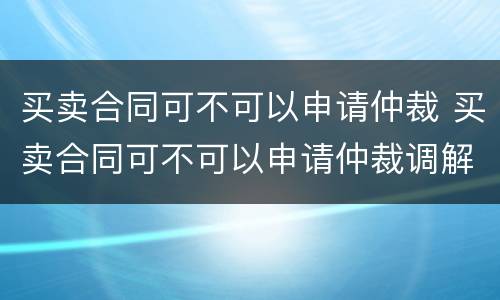 买卖合同可不可以申请仲裁 买卖合同可不可以申请仲裁调解