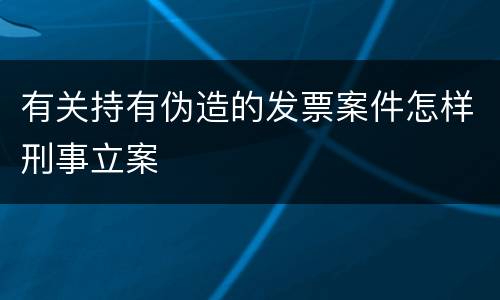 有关持有伪造的发票案件怎样刑事立案
